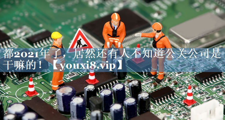 都2021年了，居然還有人不知道公關(guān)公司是干嘛的！